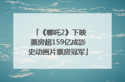 《哪吒2》下映 票房超159亿成影史动画片票房冠军