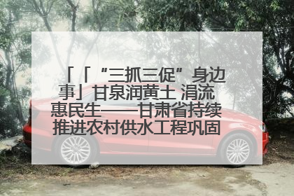 「“三抓三促”身边事」甘泉润黄土 涓流惠民生——甘肃省持续推进农村供水工程巩固提升项目建设