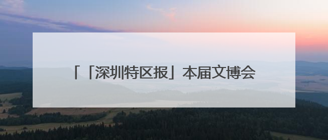 「深圳特区报」本届文博会首次设立“时尚生活展区”东方美学相伴 时尚生活呈现