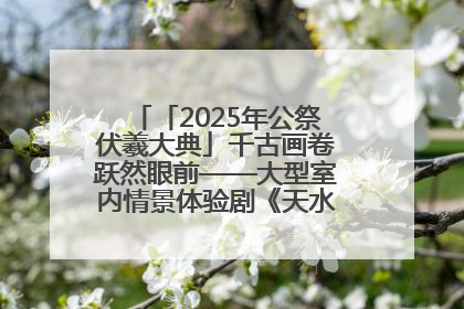 「2025年公祭伏羲大典」千古画卷跃然眼前——大型室内情景体验剧《天水千古秀》演出侧记