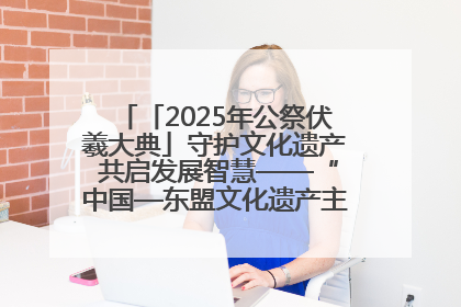 「2025年公祭伏羲大典」守护文化遗产 共启发展智慧——“中国—东盟文化遗产主题对话”侧记
