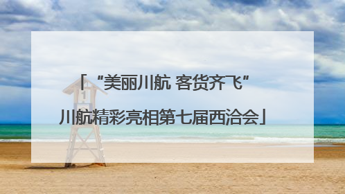 “美丽川航 客货齐飞” 川航精彩亮相第七届西洽会