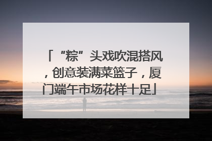 “粽”头戏吹混搭风，创意装满菜篮子，厦门端午市场花样十足