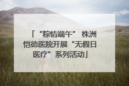 “粽情端午” 株洲恺德医院开展“无假日医疗”系列活动