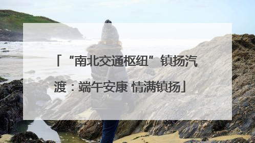 “南北交通枢纽”镇扬汽渡：端午安康 情满镇扬