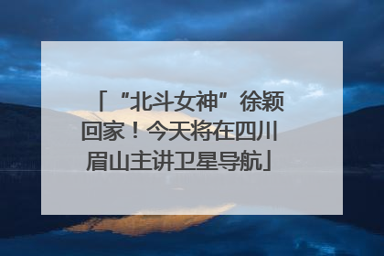 “北斗女神”徐颖回家！今天将在四川眉山主讲卫星导航