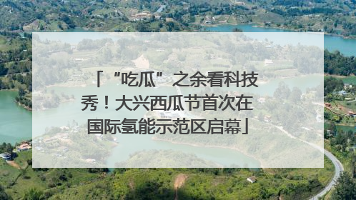“吃瓜”之余看科技秀！大兴西瓜节首次在国际氢能示范区启幕