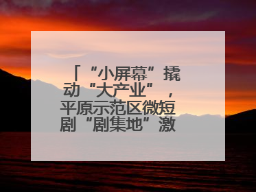 “小屏幕”撬动“大产业”，平原示范区微短剧“剧集地”激活文化新经济