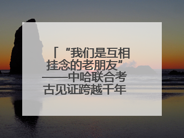 “我们是互相挂念的老朋友”——中哈联合考古见证跨越千年的文明交响