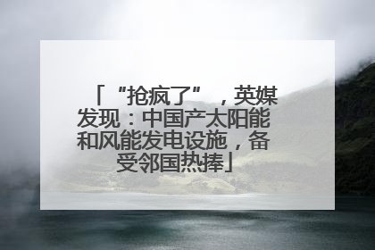 “抢疯了”，英媒发现：中国产太阳能和风能发电设施，备受邻国热捧