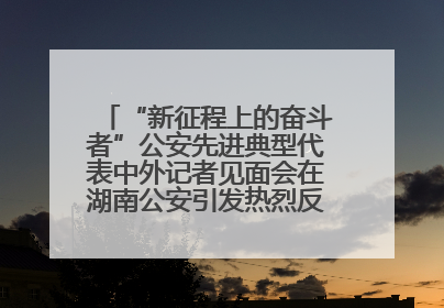 “新征程上的奋斗者”公安先进典型代表中外记者见面会在湖南公安引发热烈反响(一)