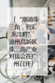 “潮涌珠三角，智汇龙江畔” 漳州高新区珠三角产业对接会在广州召开