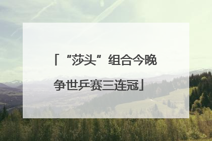 “莎头”组合今晚争世乒赛三连冠