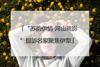 “苏韵伊情 河山共影”摄影名家聚焦伊犁