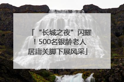 “长城之夜”闪耀！500名银龄老人居庸关脚下展风采