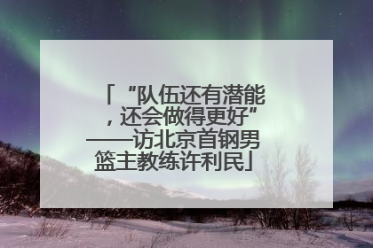 “队伍还有潜能，还会做得更好”——访北京首钢男篮主教练许利民
