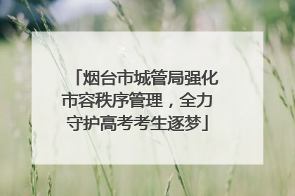 烟台市城管局强化市容秩序管理，全力守护高考考生逐梦