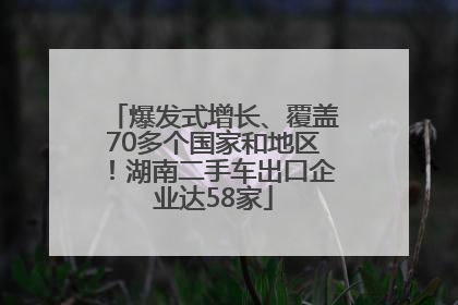 爆发式增长、覆盖70多个国家和地区！湖南二手车出口企业达58家