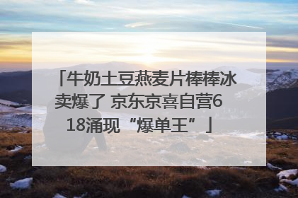 牛奶土豆燕麦片棒棒冰卖爆了 京东京喜自营618涌现“爆单王”