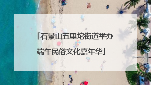 石景山五里坨街道举办端午民俗文化嘉年华