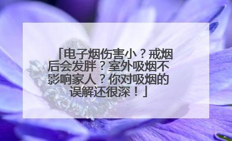 电子烟伤害小？戒烟后会发胖？室外吸烟不影响家人？你对吸烟的误解还很深！