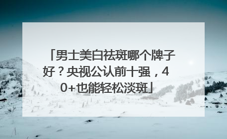 男士美白祛斑哪个牌子好？央视公认前十强，40+也能轻松淡斑
