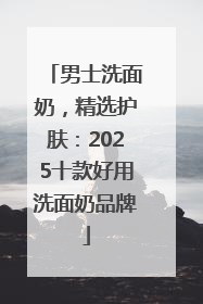男士洗面奶，精选护肤：2025十款好用洗面奶品牌
