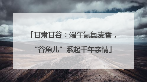 甘肃甘谷：端午氤氲麦香，“谷角儿”系起千年亲情