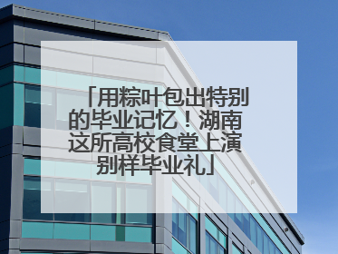 用粽叶包出特别的毕业记忆！湖南这所高校食堂上演别样毕业礼