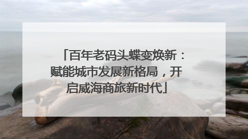 百年老码头蝶变焕新：赋能城市发展新格局，开启威海商旅新时代