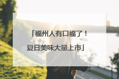 福州人有口福了！夏日美味大量上市