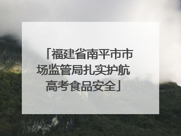 福建省南平市市场监管局扎实护航高考食品安全