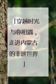 穿越时光与你相遇，走进内蒙古的非遗世界