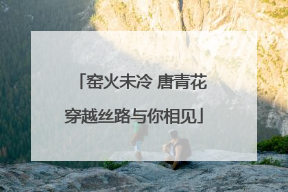窑火未冷 唐青花穿越丝路与你相见