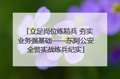立足岗位练精兵 夯实业务强基础——东阿公安全警实战练兵纪实