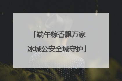 端午粽香飘万家 冰城公安全域守护