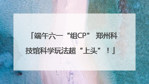 端午六一“组CP” 郑州科技馆科学玩法超“上头”！