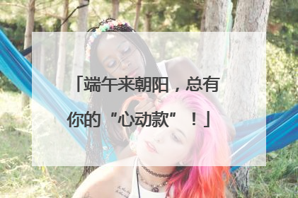 端午来朝阳，总有你的“心动款”！