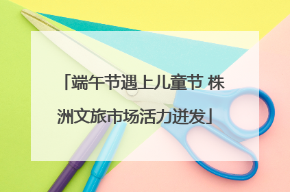 端午节遇上儿童节 株洲文旅市场活力迸发