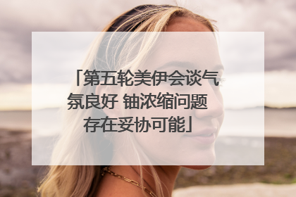 第五轮美伊会谈气氛良好 铀浓缩问题存在妥协可能