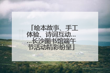 绘本故事、手工体验、诗词互动……长沙图书馆端午节活动精彩纷呈