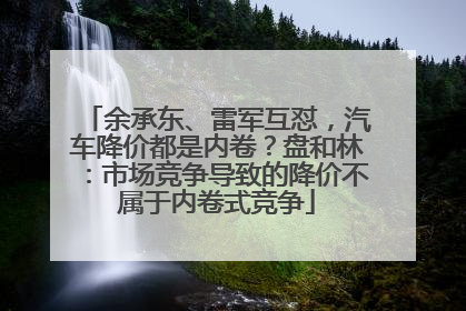 余承东、雷军互怼，汽车降价都是内卷？盘和林：市场竞争导致的降价不属于内卷式竞争
