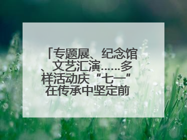 专题展、纪念馆、文艺汇演……多样活动庆“七一” 在传承中坚定前行脚步