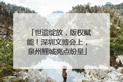 世遗绽放，版权赋能！深圳文博会上，泉州鲤城亮点纷呈