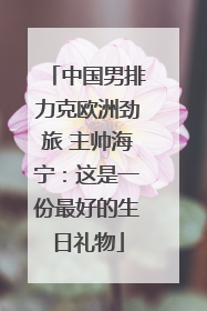 中国男排力克欧洲劲旅 主帅海宁：这是一份最好的生日礼物