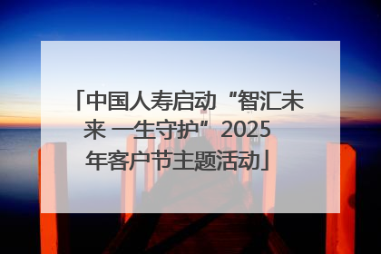 中国人寿启动“智汇未来 一生守护”2025年客户节主题活动