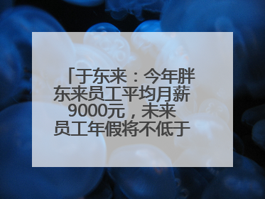 于东来：今年胖东来员工平均月薪9000元，未来员工年假将不低于40天