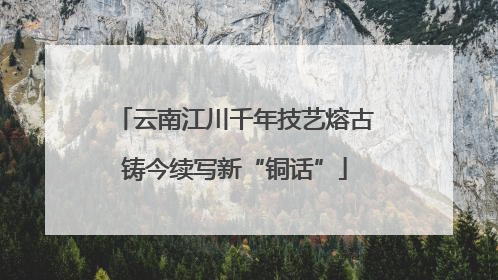 云南江川千年技艺熔古铸今续写新“铜话”