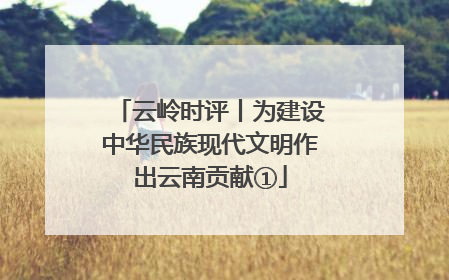 云岭时评丨为建设中华民族现代文明作出云南贡献①