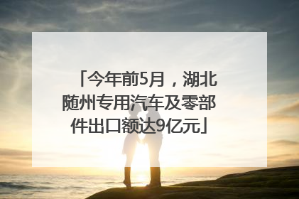 今年前5月，湖北随州专用汽车及零部件出口额达9亿元